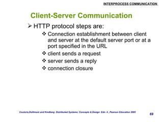 INTERPROCESS COMMUNICATION 
69 
Client-Server Communication 
HTTP protocol steps are: 
Connection establishment between client 
and server at the default server port or at a 
port specified in the URL 
client sends a request 
server sends a reply 
connection closure 
Couloris,Dollimore and Kindberg Distributed Systems: Concepts & Design Edn. 4 , Pearson Education 2005 
 