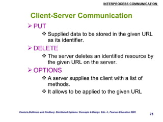 INTERPROCESS COMMUNICATION 
75 
Client-Server Communication 
PUT 
Supplied data to be stored in the given URL 
as its identifier. 
DELETE 
The server deletes an identified resource by 
the given URL on the server. 
OPTIONS 
A server supplies the client with a list of 
methods. 
It allows to be applied to the given URL 
Couloris,Dollimore and Kindberg Distributed Systems: Concepts & Design Edn. 4 , Pearson Education 2005 
 