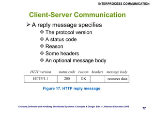 INTERPROCESS COMMUNICATION 
77 
Client-Server Communication 
A reply message specifies 
The protocol version 
A status code 
Reason 
Some headers 
An optional message body 
Figure 17. HTTP reply message 
Couloris,Dollimore and Kindberg Distributed Systems: Concepts & Design Edn. 4 , Pearson Education 2005 
 