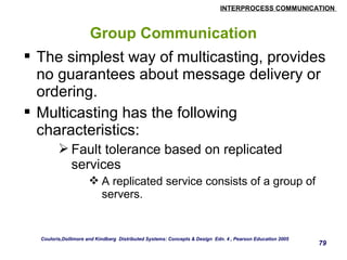 INTERPROCESS COMMUNICATION 
79 
Group Communication 
 The simplest way of multicasting, provides 
no guarantees about message delivery or 
ordering. 
 Multicasting has the following 
characteristics: 
Fault tolerance based on replicated 
services 
A replicated service consists of a group of 
servers. 
Couloris,Dollimore and Kindberg Distributed Systems: Concepts & Design Edn. 4 , Pearson Education 2005 
 