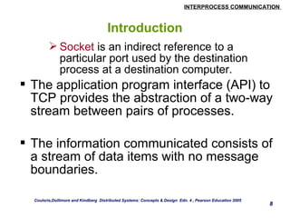 INTERPROCESS COMMUNICATION 
8 
Introduction 
Socket is an indirect reference to a 
particular port used by the destination 
process at a destination computer. 
 The application program interface (API) to 
TCP provides the abstraction of a two-way 
stream between pairs of processes. 
 The information communicated consists of 
a stream of data items with no message 
boundaries. 
Couloris,Dollimore and Kindberg Distributed Systems: Concepts & Design Edn. 4 , Pearson Education 2005 
 