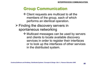 INTERPROCESS COMMUNICATION 
80 
Group Communication 
Client requests are multicast to all the 
members of the group, each of which 
performs an identical operation. 
Finding the discovery servers in 
spontaneous networking 
Multicast messages can be used by servers 
and clients to locate available discovery 
services in order to register their interfaces 
or to look up the interfaces of other services 
in the distributed system. 
Couloris,Dollimore and Kindberg Distributed Systems: Concepts & Design Edn. 4 , Pearson Education 2005 
 