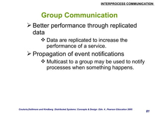 INTERPROCESS COMMUNICATION 
81 
Group Communication 
Better performance through replicated 
data 
Data are replicated to increase the 
performance of a service. 
Propagation of event notifications 
Multicast to a group may be used to notify 
processes when something happens. 
Couloris,Dollimore and Kindberg Distributed Systems: Concepts & Design Edn. 4 , Pearson Education 2005 
 