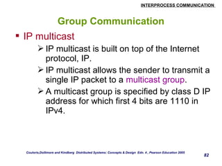 INTERPROCESS COMMUNICATION 
82 
Group Communication 
 IP multicast 
IP multicast is built on top of the Internet 
protocol, IP. 
IP multicast allows the sender to transmit a 
single IP packet to a multicast group. 
A multicast group is specified by class D IP 
address for which first 4 bits are 1110 in 
IPv4. 
Couloris,Dollimore and Kindberg Distributed Systems: Concepts & Design Edn. 4 , Pearson Education 2005 
 