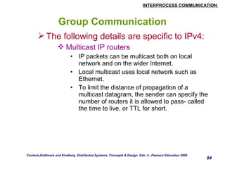 INTERPROCESS COMMUNICATION 
84 
Group Communication 
The following details are specific to IPv4: 
Multicast IP routers 
• IP packets can be multicast both on local 
network and on the wider Internet. 
• Local multicast uses local network such as 
Ethernet. 
• To limit the distance of propagation of a 
multicast datagram, the sender can specify the 
number of routers it is allowed to pass- called 
the time to live, or TTL for short. 
Couloris,Dollimore and Kindberg Distributed Systems: Concepts & Design Edn. 4 , Pearson Education 2005 
 