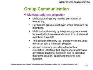 INTERPROCESS COMMUNICATION 
85 
Group Communication 
Multicast address allocation 
• Multicast addressing may be permanent or 
temporary. 
• Permanent groups exist even when there are no 
members. 
• Multicast addressing by temporary groups must 
be created before use and cease to exit when all 
members have left. 
• The session directory (sd) program can be used 
to start or join a multicast session. 
• session directory provides a tool with an 
interactive interface that allows users to browse 
advertised multicast sessions and to advertise 
their own session, specifying the time and 
duration. 
Couloris,Dollimore and Kindberg Distributed Systems: Concepts & Design Edn. 4 , Pearson Education 2005 
 
