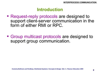 INTERPROCESS COMMUNICATION 
9 
Introduction 
 Request-reply protocols are designed to 
support client-server communication in the 
form of either RMI or RPC. 
 Group multicast protocols are designed to 
support group communication. 
Couloris,Dollimore and Kindberg Distributed Systems: Concepts & Design Edn. 4 , Pearson Education 2005 
 