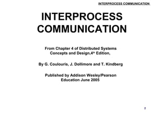INTERPROCESS COMMUNICATION 
1 
INTERPROCESS 
COMMUNICATION 
From Chapter 4 of Distributed Systems 
Concepts and Design,4th Edition, 
By G. Coulouris, J. Dollimore and T. Kindberg 
Published by Addison Wesley/Pearson 
Education June 2005 
 
