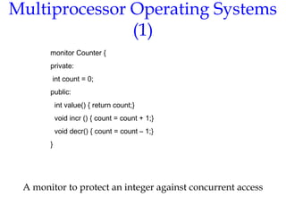 Multiprocessor Operating Systems
(1)
A monitor to protect an integer against concurrent access
monitor Counter {
private:
int count = 0;
public:
int value() { return count;}
void incr () { count = count + 1;}
void decr() { count = count – 1;}
}
 