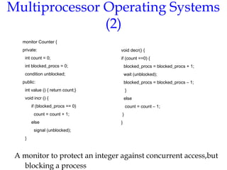 Multiprocessor Operating Systems
(2)
A monitor to protect an integer against concurrent access,but
blocking a process
monitor Counter {
private:
int count = 0;
int blocked_procs = 0;
condition unblocked;
public:
int value () { return count;}
void incr () {
if (blocked_procs == 0)
count = count + 1;
else
signal (unblocked);
}
void decr() {
if (count ==0) {
blocked_procs = blocked_procs + 1;
wait (unblocked);
blocked_procs = blocked_procs – 1;
}
else
count = count – 1;
}
}
 