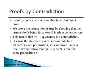 Discrete Structures: Winter 2014.
Dr. Sonia Hashish
 Proof by contradiction is another type of indirect
proof.
 We prove the proposition is true by showing that the
proposition's being false would imply a contradiction.
 This means that ¬p → q where q is a contradiction.
 Because the statement r ∧¬r is a contradiction
whenever r is a proposition, we can prove that p is
true if we can show that ¬p → (r ∧¬r) is true for
some proposition r.
 