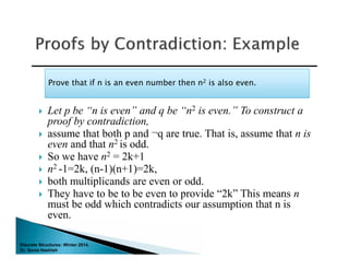 Discrete Structures: Winter 2014.
Dr. Sonia Hashish
 Let p be “n is even” and q be “n2 is even.” To construct a
proof by contradiction,
 assume that both p and ¬q are true. That is, assume that n is
even and that n2 is odd.
 So we have n2 = 2k+1
 n2 -1=2k, (n-1)(n+1)=2k,
 both multiplicands are even or odd.
 They have to be to be even to provide “2k” This means n
must be odd which contradicts our assumption that n is
even.
Prove that if n is an even number then n2 is also even.Prove that if n is an even number then n2 is also even.
 