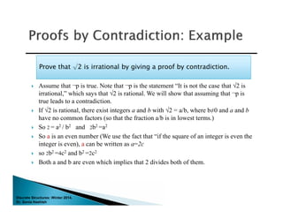 Discrete Structures: Winter 2014.
Dr. Sonia Hashish
 Assume that ¬p is true. Note that ¬p is the statement “It is not the case that √2 is
irrational,” which says that √2 is rational. We will show that assuming that ¬p is
true leads to a contradiction.
 If √2 is rational, there exist integers a and b with √2 = a/b, where b≠0 and a and b
have no common factors (so that the fraction a/b is in lowest terms.)
 So 2 = a2 / b2 and 2b2 =a2
 So a is an even number (We use the fact that “if the square of an integer is even the
integer is even), a can be written as a=2c
 so 2b2 =4c2 and b2 =2c2
 Both a and b are even which implies that 2 divides both of them.
Prove that √2 is irrational by giving a proof by contradiction.Prove that √2 is irrational by giving a proof by contradiction.
 