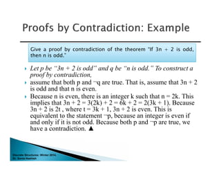 Discrete Structures: Winter 2014.
Dr. Sonia Hashish
 Let p be “3n + 2 is odd” and q be “n is odd.” To construct a
proof by contradiction,
 assume that both p and ¬q are true. That is, assume that 3n + 2
is odd and that n is even.
 Because n is even, there is an integer k such that n = 2k. This
implies that 3n + 2 = 3(2k) + 2 = 6k + 2 = 2(3k + 1). Because
3n + 2 is 2t , where t = 3k + 1, 3n + 2 is even. This is
equivalent to the statement ¬p, because an integer is even if
and only if it is not odd. Because both p and ¬p are true, we
have a contradiction. ▲
Give a proof by contradiction of the theorem “If 3n + 2 is odd,
then n is odd.”
Give a proof by contradiction of the theorem “If 3n + 2 is odd,
then n is odd.”
 