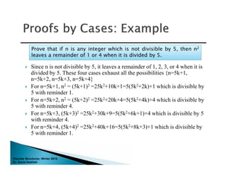 Discrete Structures: Winter 2014.
Dr. Sonia Hashish
 Since n is not divisible by 5, it leaves a remainder of 1, 2, 3, or 4 when it is
divided by 5. These four cases exhaust all the possibilities {n=5k+1,
n=5k+2, n=5k+3, n=5k+4}
 For n=5k+1, n2 = (5k+1)2 =25k2+10k+1=5(5k2+2k)+1 which is divisible by
5 with reminder 1.
 For n=5k+2, n2 = (5k+2)2 =25k2+20k+4=5(5k2+4k)+4 which is divisible by
5 with reminder 4.
 For n=5k+3, (5k+3)2 =25k2+30k+9=5(5k2+6k+1)+4 which is divisible by 5
with reminder 4.
 For n=5k+4, (5k+4)2 =25k2+40k+16=5(5k2+8k+3)+1 which is divisible by
5 with reminder 1.
Prove that if n is any integer which is not divisible by 5, then n2
leaves a remainder of 1 or 4 when it is divided by 5.
Prove that if n is any integer which is not divisible by 5, then n2
leaves a remainder of 1 or 4 when it is divided by 5.
 