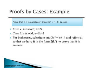 Discrete Structures: Winter 2014.
Dr. Sonia Hashish
 Case 1. n is even, n=2k
 Case 2. n is odd, n=2k+1
 For both cases, substitute into 3n2 + n+14 and reformat
so that we have it in the form 2(k’) to prove that it is
an even.
Prove that if n is an integer, then 3n2 + n+14 is evenProve that if n is an integer, then 3n2 + n+14 is even
 