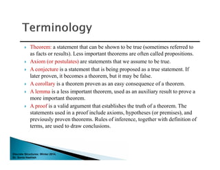 Discrete Structures: Winter 2014.
Dr. Sonia Hashish
 Theorem: a statement that can be shown to be true (sometimes referred to
as facts or results). Less important theorems are often called propositions.
 Axiom (or postulates) are statements that we assume to be true.
 A conjecture is a statement that is being proposed as a true statement. If
later proven, it becomes a theorem, but it may be false.
 A corollary is a theorem proven as an easy consequence of a theorem.
 A lemma is a less important theorem, used as an auxiliary result to prove a
more important theorem.
 A proof is a valid argument that establishes the truth of a theorem. The
statements used in a proof include axioms, hypotheses (or premises), and
previously proven theorems. Rules of inference, together with definition of
terms, are used to draw conclusions.
 