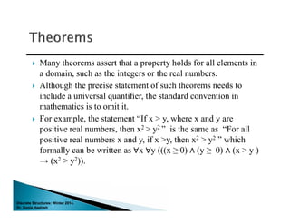 Discrete Structures: Winter 2014.
Dr. Sonia Hashish
 Many theorems assert that a property holds for all elements in
a domain, such as the integers or the real numbers.
 Although the precise statement of such theorems needs to
include a universal quantiﬁer, the standard convention in
mathematics is to omit it.
 For example, the statement “If x > y, where x and y are
positive real numbers, then x2 > y2 ” is the same as “For all
positive real numbers x and y, if x >y, then x2 > y2 ” which
formally can be written as ∀x ∀y (((x ≥ 0) ∧ (y ≥ 0) ∧ (x > y )
→ (x2 > y2)).
Discrete Structures: Winter 2014.
Dr. Sonia Hashish
 