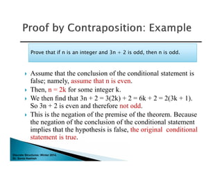Discrete Structures: Winter 2014.
Dr. Sonia Hashish
 Assume that the conclusion of the conditional statement is
false; namely, assume that n is even.
 Then, n = 2k for some integer k.
 We then ﬁnd that 3n + 2 = 3(2k) + 2 = 6k + 2 = 2(3k + 1).
So 3n + 2 is even and therefore not odd.
 This is the negation of the premise of the theorem. Because
the negation of the conclusion of the conditional statement
implies that the hypothesis is false, the original conditional
statement is true.
Prove that if n is an integer and 3n + 2 is odd, then n is odd.Prove that if n is an integer and 3n + 2 is odd, then n is odd.
 