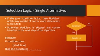 Selection Logic – Single Alternative.
• If the given condition holds, then Module-A,
which may consist of one or more statements,
is executed;
• Otherwise Module-A is skipped and control
transfers to the next step of the algorithm.
Structure
If condition then:
[ Module-A]
[End of If Structure]
Condition?
Module - A
Yes
No
M.Priyavani,MCA,DCHN,M.Phil, V.V.V.College for Women, Virudhunagar.
 