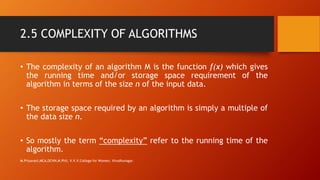 2.5 COMPLEXITY OF ALGORITHMS
• The complexity of an algorithm M is the function f(x) which gives
the running time and/or storage space requirement of the
algorithm in terms of the size n of the input data.
• The storage space required by an algorithm is simply a multiple of
the data size n.
• So mostly the term “complexity” refer to the running time of the
algorithm.
M.Priyavani,MCA,DCHN,M.Phil, V.V.V.College for Women, Virudhunagar.
 