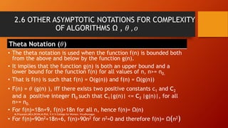2.6 OTHER ASYMPTOTIC NOTATIONS FOR COMPLEXITY
OF ALGORITHMS Ω , 𝜃 , 𝜊
Theta Notation (𝜃)
• The theta notation is used when the function f(n) is bounded both
from the above and below by the function g(n).
• It implies that the function g(n) is both an upper bound and a
lower bound for the function f(n) for all values of n, n>= n0.
• That is f(n) is such that f(n) = O(g(n)) and f(n) = Ω(g(n))
• F(n) = 𝜃 (g(n) ), iff there exists two positive constants c1 and c2
and a positive integer n0 such that c1|g(n)| <= c2 |g(n)|, for all
n>= n0.
• For f(n)=18n+9, f(n)>18n for all n, hence f(n)= Ω(n)
• For f(n)=90n2+18n+6, f(n)>90n2 for n2=0 and therefore f(n)= Ω(n2)
M.Priyavani,MCA,DCHN,M.Phil, V.V.V.College for Women, Virudhunagar.
 