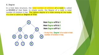 8. Degree
In a tree data structure, the total number of children of a node is called
as DEGREE of that Node. In simple words, the Degree of a node is total
number of children it has. The highest degree of a node among all the nodes
in a tree is called as 'Degree of Tree'
 