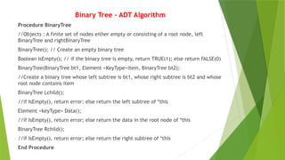 Binary Tree – ADT Algorithm
Procedure BinaryTree
//Objects : A finite set of nodes either empty or consisting of a root node, left
BinaryTree and rightBinaryTree
BinaryTree(); // Create an empty binary tree
Boolean IsEmpty(); // if the binary tree is empty, return TRUE(1); else return FALSE(0)
BinaryTree(BinaryTree bt1, Element <KeyType>item, BinaryTree bt2);
//Create a binary tree whose left subtree is bt1, whose right subtree is bt2 and whose
root node contains item
BinaryTree Lchild();
//if IsEmpty(), return error; else return the left subtree of *this
Element <keyType> Data();
//if IsEmpty(), return error; else return the data in the root node of *this
BinaryTree Rchild();
//if IsEmpty(), return error; else return the right subtree of *this
End Procedure
 