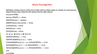 Binary Tree Algorithm
Definition: A binary tree is a finite set of nodes which is either empty or consists of a root and two
disjoint binary trees called the left subtree and the right subtree.
structure BTREE
declare CREATE( ) → btree
ISEMTBT(btree) → boolean
MAKEBT(btree,item,btree) → btree
LCHILD(btree) → btree
DATA(btree) → item
RCHILD(btree) → btree
for all p,r  btree, d  item let
ISEMTBT(CREATE) :: = true
ISEMTBT(MAKEBT(p,d,r)) :: = false
LCHILD(MAKEBT(p,d,r)):: = p; LCHILD(CREATE):: = error
DATA(MAKEBT(p,d,r)) :: = d; DATA(CREATE) :: = error
RCHILD(MAKEBT(p,d,r)) :: = r; RCHILD(CREATE) :: = error
end
 