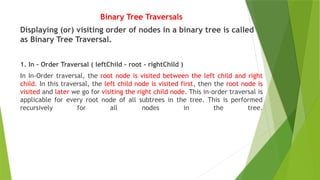 Binary Tree Traversals
Displaying (or) visiting order of nodes in a binary tree is called
as Binary Tree Traversal.
1. In - Order Traversal ( leftChild - root - rightChild )
In In-Order traversal, the root node is visited between the left child and right
child. In this traversal, the left child node is visited first, then the root node is
visited and later we go for visiting the right child node. This in-order traversal is
applicable for every root node of all subtrees in the tree. This is performed
recursively for all nodes in the tree.
 