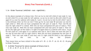 Binary Tree Traversals (Contd…)
1. In - Order Traversal ( leftChild - root - rightChild )
In the above example of a binary tree, first we try to visit left child of root node 'A', but
A's left child 'B' is a root node for left subtree. so we try to visit its (B's) left child 'D' and
again D is a root for subtree with nodes D, I and J. So we try to visit its left child 'I' and it
is the leftmost child. So first we visit 'I' then go for its root node 'D' and later we visit D's
right child 'J'. With this we have completed the left part of node B. Then visit 'B' and
next B's right child 'F' is visited. With this we have completed left part of node A. Then
visit root node 'A'. With this we have completed left and root parts of node A. Then we
go for the right part of the node A. In right of A again there is a subtree with root C. So go
for left child of C and again it is a subtree with root G. But G does not have left part so
we visit 'G' and then visit G's right child K. With this we have completed the left part of
node C. Then visit root node 'C' and next visit C's right child 'H' which is the rightmost
child in the tree. So we stop the process.
That means here we have visited in the order of I - D - J - B - F - A - G - K - C - H using
In-Order Traversal.
 In-Order Traversal for above example of binary tree is
I - D - J - B - F - A - G - K - C - H
 