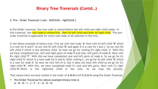 Binary Tree Traversals (Contd…)
2. Pre - Order Traversal ( root - leftChild - rightChild )
In Pre-Order traversal, the root node is visited before the left child and right child nodes. In
this traversal, the root node is visited first, then its left child and later its right child. This pre-
order traversal is applicable for every root node of all subtrees in the tree.
In the above example of binary tree, first we visit root node 'A' then visit its left child 'B' which
is a root for D and F. So we visit B's left child 'D' and again D is a root for I and J. So we visit D's
left child 'I' which is the leftmost child. So next we go for visiting D's right child 'J'. With this
we have completed root, left and right parts of node D and root, left parts of node B. Next visit
B's right child 'F'. With this we have completed root and left parts of node A. So we go for A's
right child 'C' which is a root node for G and H. After visiting C, we go for its left child 'G' which
is a root for node K. So next we visit left of G, but it does not have left child so we go for G's
right child 'K'. With this, we have completed node C's root and left parts. Next visit C's right
child 'H' which is the rightmost child in the tree. So we stop the process.
That means here we have visited in the order of A-B-D-I-J-F-C-G-K-H using Pre-Order Traversal.
 Pre-Order Traversal for above example binary tree is
A - B - D - I - J - F - C - G - K - H
 