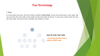 Tree Terminology
1. Root
In a tree data structure, the first node is called as Root Node. Every tree must have a root node. We
can say that the root node is the origin of the tree data structure. In any tree, there must be only
one root node. We never have multiple root nodes in a tree.
 