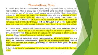 Threaded Binary Trees
A binary tree can be represented using array representation or linked list
representation. When a binary tree is represented using linked list representation,
the reference part of the node which doesn't have a child is filled with a NULL
pointer. In any binary tree linked list representation, there is a number of NULL
pointers than actual pointers. Generally, in any binary tree linked list
representation, if there are 2N number of reference fields, then N+1 number of
reference fields are filled with NULL ( N+1 are NULL out of 2N ). This NULL pointer
does not play any role except indicating that there is no link (no child).
A. J. Perlis and C. Thornton have proposed new binary tree called "Threaded Binary
Tree", which makes use of NULL pointers to improve its traversal process. In a
threaded binary tree, NULL pointers are replaced by references of other nodes in
the tree. These extra references are called as threads.
Threaded Binary Tree is also a binary tree in which all left child pointers that are
NULL (in Linked list representation) points to its in-order predecessor, and all
right child pointers that are NULL (in Linked list representation) points to its in-
order successor.
If there is no in-order predecessor or in-order successor, then it points to the root
node.
 
