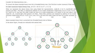 Consider the following binary tree...
To convert the above example binary tree into a threaded binary tree, first find the in-order traversal of that tree...
In-order traversal of above binary tree...H - D - I - B - E - A - F - J - C - G
When we represent the above binary tree using linked list representation, nodes H, I, E, F, J and G left child
pointers are NULL. This NULL is replaced by address of its in-order predecessor respectively (I to D, E to B, F to A, J
to F and G to C), but here the node H does not have its in-order predecessor, so it points to the root node A. And
nodes H, I, E, J and G right child pointers are NULL. These NULL pointers are replaced by address of its in-order
successor respectively (H to D, I to B, E to A, and J to C), but here the node G does not have its in-order successor, so
it points to the root node A.
Above example binary tree is converted into threaded binary tree as follows.
In the above figure, threads are indicated with dotted links.
 