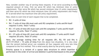 Now, consider another way of serving these requests. If we serve according to their
required amount of time, first we serve R2 which has minimum time (2 units)
requirement. Then serve R4 which has second minimum time (5 units) requirement
and then serve R3 which has third minimum time (10 units) requirement and finally
R1 is served which has maximum time (20 units) requirement.
Now, check to wait time of each request that to be completed.
 R2 : 2 units of time
 R4 : 7 units of time (R4 must wait until R2 completes 2 units and R4 itself
requires 5 units. Total 7 units)
 R3 : 17 units of time (R3 must wait until R4 completes 7 units and R3 itself
requires 10 units. Total 17 units)
 R1 : 37 units of time (R1 must wait until R3 completes 17 units and R1 itself
requires 20 units. Total 37 units)
Here, the average waiting time for all requests (R1, R2, R3 and R4) is
(2+7+17+37)/4 ≈ 15 units of time.From the above two situations, it is very clear
that the second method server can complete all four requests with very less time
compared to the first method. This is what exactly done by the priority queue.
Priority queue is a variant of a queue data structure in which insertion is
performed in the order of arrival and deletion is performed based on the priority.
 