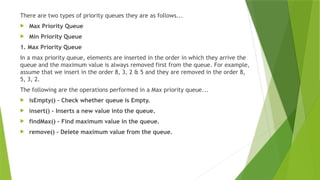 There are two types of priority queues they are as follows...
 Max Priority Queue
 Min Priority Queue
1. Max Priority Queue
In a max priority queue, elements are inserted in the order in which they arrive the
queue and the maximum value is always removed first from the queue. For example,
assume that we insert in the order 8, 3, 2 & 5 and they are removed in the order 8,
5, 3, 2.
The following are the operations performed in a Max priority queue...
 isEmpty() - Check whether queue is Empty.
 insert() - Inserts a new value into the queue.
 findMax() - Find maximum value in the queue.
 remove() - Delete maximum value from the queue.
 