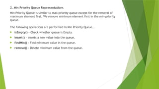 2. Min Priority Queue Representations
Min Priority Queue is similar to max priority queue except for the removal of
maximum element first. We remove minimum element first in the min-priority
queue.
The following operations are performed in Min Priority Queue...
 isEmpty() - Check whether queue is Empty.
 insert() - Inserts a new value into the queue.
 findMin() - Find minimum value in the queue.
 remove() - Delete minimum value from the queue.
 