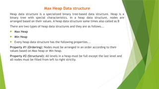 Max Heap Data structure
Heap data structure is a specialized binary tree-based data structure. Heap is a
binary tree with special characteristics. In a heap data structure, nodes are
arranged based on their values. A heap data structure some times also called as B
There are two types of heap data structures and they are as follows...
 Max Heap
 Min Heap
 Every heap data structure has the following properties...
Property #1 (Ordering): Nodes must be arranged in an order according to their
values based on Max heap or Min heap.
Property #2 (Structural): All levels in a heap must be full except the last level and
all nodes must be filled from left to right strictly.
 