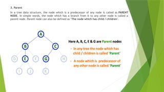 3. Parent
In a tree data structure, the node which is a predecessor of any node is called as PARENT
NODE. In simple words, the node which has a branch from it to any other node is called a
parent node. Parent node can also be defined as "The node which has child / children".
 