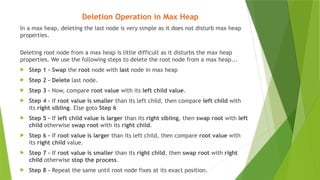 Deletion Operation in Max Heap
In a max heap, deleting the last node is very simple as it does not disturb max heap
properties.
Deleting root node from a max heap is little difficult as it disturbs the max heap
properties. We use the following steps to delete the root node from a max heap...
 Step 1 - Swap the root node with last node in max heap
 Step 2 - Delete last node.
 Step 3 - Now, compare root value with its left child value.
 Step 4 - If root value is smaller than its left child, then compare left child with
its right sibling. Else goto Step 6
 Step 5 - If left child value is larger than its right sibling, then swap root with left
child otherwise swap root with its right child.
 Step 6 - If root value is larger than its left child, then compare root value with
its right child value.
 Step 7 - If root value is smaller than its right child, then swap root with right
child otherwise stop the process.
 Step 8 - Repeat the same until root node fixes at its exact position.
 