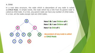 4. Child
In a tree data structure, the node which is descendant of any node is called
as CHILD Node. In simple words, the node which has a link from its parent node is
called as child node. In a tree, any parent node can have any number of child nodes.
In a tree, all the nodes except root are child nodes.
 