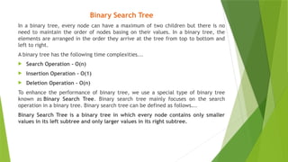 Binary Search Tree
In a binary tree, every node can have a maximum of two children but there is no
need to maintain the order of nodes basing on their values. In a binary tree, the
elements are arranged in the order they arrive at the tree from top to bottom and
left to right.
A binary tree has the following time complexities...
 Search Operation - O(n)
 Insertion Operation - O(1)
 Deletion Operation - O(n)
To enhance the performance of binary tree, we use a special type of binary tree
known as Binary Search Tree. Binary search tree mainly focuses on the search
operation in a binary tree. Binary search tree can be defined as follows...
Binary Search Tree is a binary tree in which every node contains only smaller
values in its left subtree and only larger values in its right subtree.
 