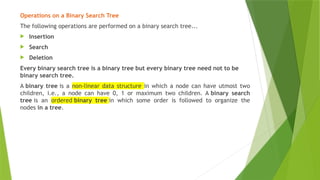 Operations on a Binary Search Tree
The following operations are performed on a binary search tree...
 Insertion
 Search
 Deletion
Every binary search tree is a binary tree but every binary tree need not to be
binary search tree.
A binary tree is a non-linear data structure in which a node can have utmost two
children, i.e., a node can have 0, 1 or maximum two children. A binary search
tree is an ordered binary tree in which some order is followed to organize the
nodes in a tree.
 