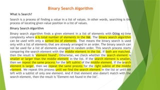 Binary Search Algorithm
What is Search?
Search is a process of finding a value in a list of values. In other words, searching is the
process of locating given value position in a list of values.
Binary Search Algorithm
Binary search algorithm finds a given element in a list of elements with O(log n) time
complexity where n is total number of elements in the list. The binary search algorithm
can be used with only a sorted list of elements. That means the binary search is used
only with a list of elements that are already arranged in an order. The binary search can
not be used for a list of elements arranged in random order. This search process starts
comparing the search element with the middle element in the list. If both are matched,
then the result is "element found". Otherwise, we check whether the search element is
smaller or larger than the middle element in the list. If the search element is smaller,
then we repeat the same process for the left sublist of the middle element. If the search
element is larger, then we repeat the same process for the right sublist of the middle
element. We repeat this process until we find the search element in the list or until we
left with a sublist of only one element. And if that element also doesn't match with the
search element, then the result is "Element not found in the list".
 