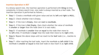 Insertion Operation in BST
In a binary search tree, the insertion operation is performed with O(log n) time
complexity. In binary search tree, new node is always inserted as a leaf node. The
insertion operation is performed as follows...
 Step 1 - Create a newNode with given value and set its left and right to NULL.
 Step 2 - Check whether tree is Empty.
 Step 3 - If the tree is Empty, then set root to newNode.
 Step 4 - If the tree is Not Empty, then check whether the value of newNode
is smaller or larger than the node (here it is root node).
 Step 5 - If newNode is smaller than or equal to the node then move to
its left child. If newNode is larger than the node then move to its right child.
 Step 6- Repeat the above steps until we reach to the leaf node (i.e., reaches to
NULL).
 Step 7 - After reaching the leaf node, insert the newNode as left child if the
newNode is smaller or equal to that leaf node or else insert it as right child.
 