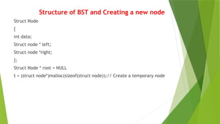 Structure of BST and Creating a new node
Struct Node
{
int data;
Struct node * left;
Struct node *right;
};
Struct Node * root = NULL
t = (struct node*)malloc(sizeof(struct node));// Create a temporary node
 