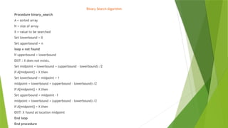 Binary Search Algorithm
Procedure binary_search
A = sorted array
N = size of array
X = value to be searched
Set lowerbound = 0
Set upperbound = n
loop x not found
If upperbound < lowerbound
EXIT : X does not exists.
Set midpoint = lowerbound + (upperbound – lowerbound) /2
If A[midpoint] < X then
Set lowerbound = midpoint + 1
midpoint = lowerbound + (upperbound – lowerbound) /2
If A[midpoint] > X then
Set upperbound = midpoint -1
midpoint = lowerbound + (upperbound – lowerbound) /2
If A[midpoint] = X then
EXIT: X found at location midpoint
End loop
End procedure
 