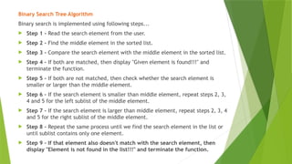 Binary Search Tree Algorithm
Binary search is implemented using following steps...
 Step 1 - Read the search element from the user.
 Step 2 - Find the middle element in the sorted list.
 Step 3 - Compare the search element with the middle element in the sorted list.
 Step 4 - If both are matched, then display "Given element is found!!!" and
terminate the function.
 Step 5 - If both are not matched, then check whether the search element is
smaller or larger than the middle element.
 Step 6 - If the search element is smaller than middle element, repeat steps 2, 3,
4 and 5 for the left sublist of the middle element.
 Step 7 - If the search element is larger than middle element, repeat steps 2, 3, 4
and 5 for the right sublist of the middle element.
 Step 8 - Repeat the same process until we find the search element in the list or
until sublist contains only one element.
 Step 9 - If that element also doesn't match with the search element, then
display "Element is not found in the list!!!" and terminate the function.
 
