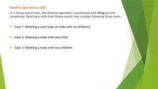 Deletion Operation in BST
In a binary search tree, the deletion operation is performed with O(log n) time
complexity. Deleting a node from Binary search tree includes following three cases...
 Case 1: Deleting a Leaf node (A node with no children)
 Case 2: Deleting a node with one child
 Case 3: Deleting a node with two children
 